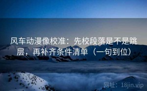 风车动漫像校准：先校段落是不是跳层，再补齐条件清单（一句到位）
