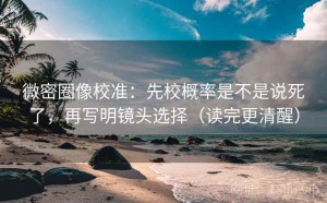 微密圈像校准：先校概率是不是说死了，再写明镜头选择（读完更清醒）