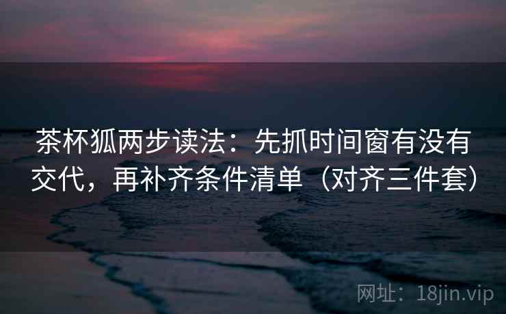 茶杯狐两步读法：先抓时间窗有没有交代，再补齐条件清单（对齐三件套）