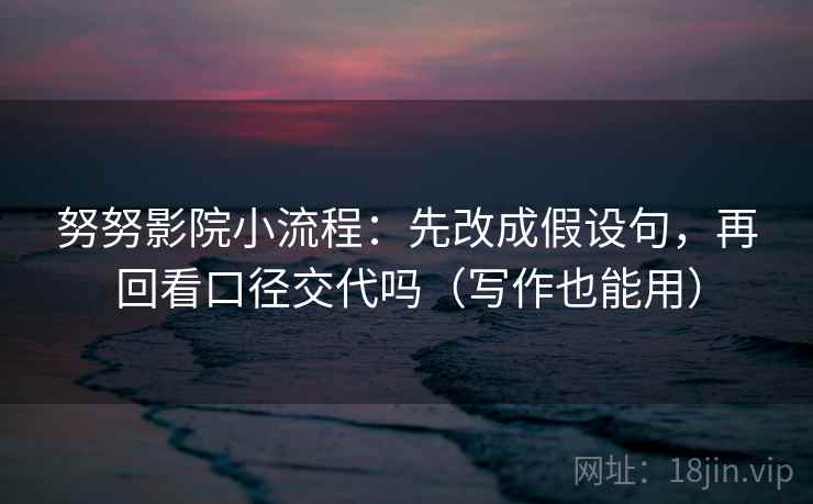 努努影院小流程：先改成假设句，再回看口径交代吗（写作也能用）