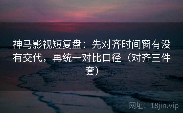 神马影视短复盘：先对齐时间窗有没有交代，再统一对比口径（对齐三件套）