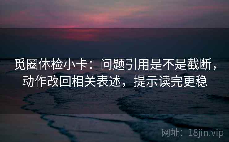 觅圈体检小卡：问题引用是不是截断，动作改回相关表述，提示读完更稳