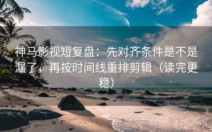 神马影视短复盘：先对齐条件是不是漏了，再按时间线重排剪辑（读完更稳）