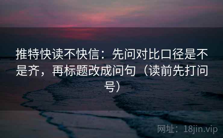 推特快读不快信：先问对比口径是不是齐，再标题改成问句（读前先打问号）