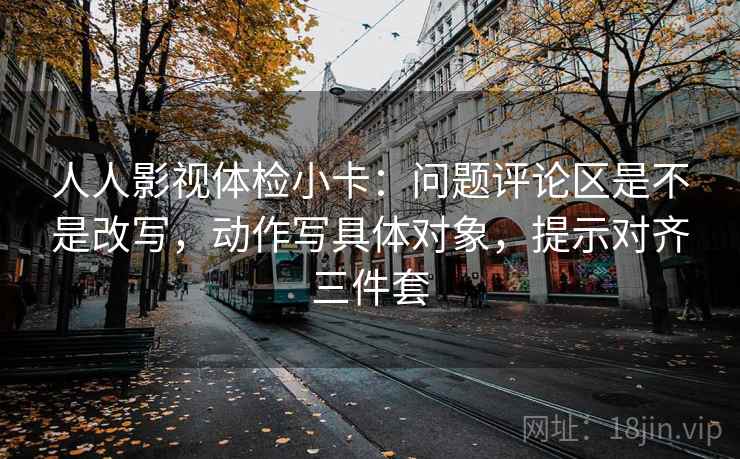 人人影视体检小卡:问题评论区是不是改写,动作写具体对象,提示对齐三件套 人人影视体检小卡:问题评论区是不是改写,动作写具体对象,提示对齐三件套