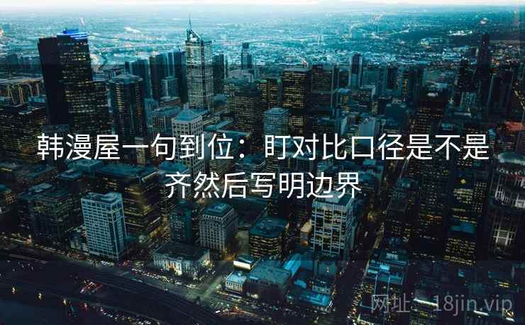 韩漫屋一句到位:盯对比口径是不是齐然后写明边界 韩漫屋一句到位:盯对比口径是不是齐然后写明边界