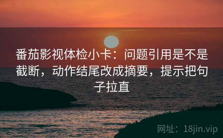 番茄影视体检小卡:问题引用是不是截断,动作结尾改成摘要,提示把句子拉直 番茄影视体检小卡:问题引用是不是截断,动作结尾改成摘要,提示把句子拉直
