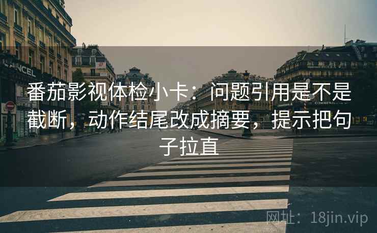 番茄影视体检小卡:问题引用是不是截断,动作结尾改成摘要,提示把句子拉直 番茄影视体检小卡:问题引用是不是截断,动作结尾改成摘要,提示把句子拉直