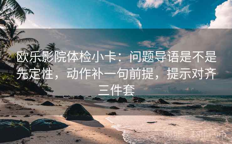 欧乐影院体检小卡:问题导语是不是先定性,动作补一句前提,提示对齐三件套 欧乐影院体检小卡:问题导语是不是先定性,动作补一句前提,提示对齐三件套