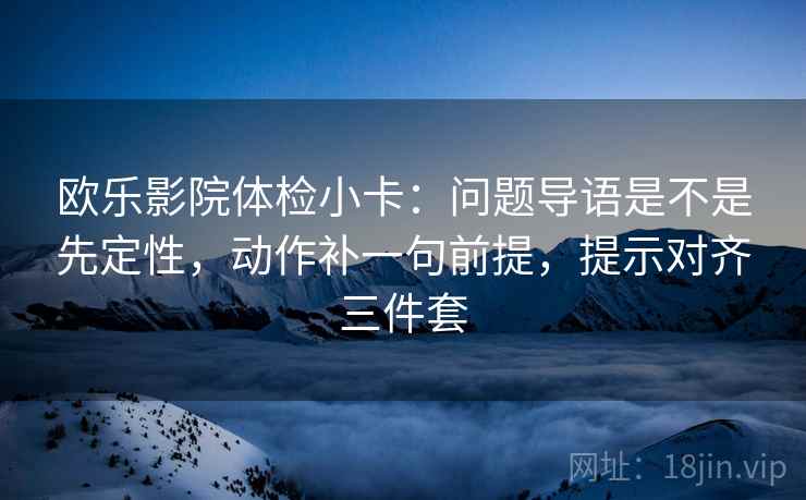 欧乐影院体检小卡:问题导语是不是先定性,动作补一句前提,提示对齐三件套 欧乐影院体检小卡:问题导语是不是先定性,动作补一句前提,提示对齐三件套