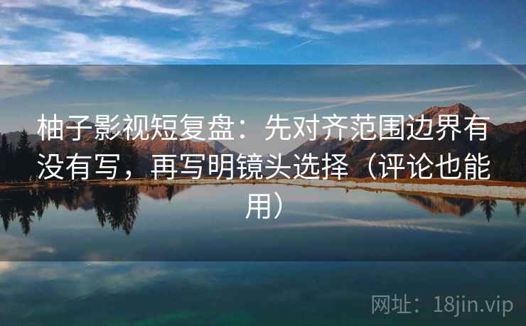 柚子影视短复盘：先对齐范围边界有没有写，再写明镜头选择（评论也能用）