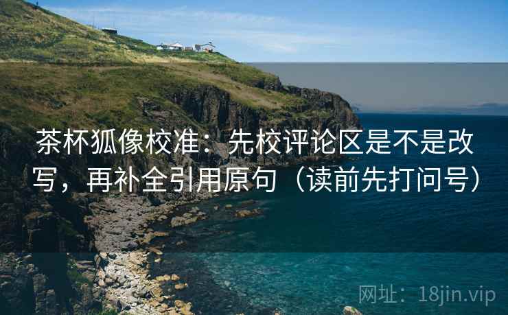 茶杯狐像校准：先校评论区是不是改写，再补全引用原句（读前先打问号）