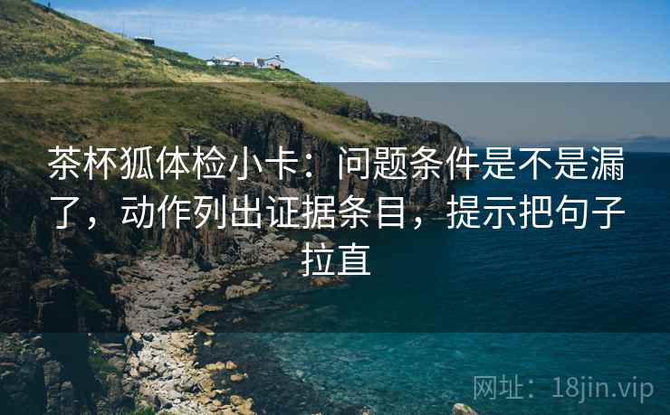 茶杯狐体检小卡:问题条件是不是漏了,动作列出证据条目,提示把句子拉直 茶杯狐体检小卡:问题条件是不是漏了,动作列出证据条目,提示把句子拉直