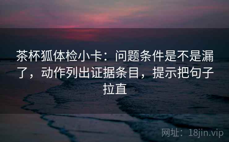 茶杯狐体检小卡:问题条件是不是漏了,动作列出证据条目,提示把句子拉直 茶杯狐体检小卡:问题条件是不是漏了,动作列出证据条目,提示把句子拉直