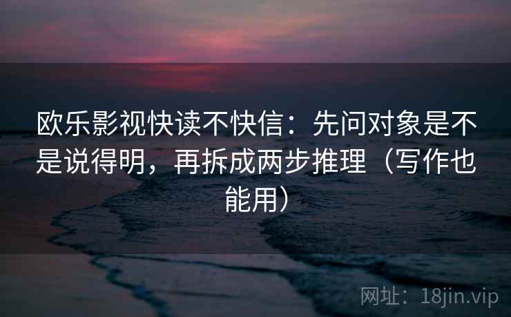 欧乐影视快读不快信:先问对象是不是说得明,再拆成两步推理(写作也能用) 欧乐影视快读不快信:先问对象是不是说得明,再拆成两步推理(写作也能用)