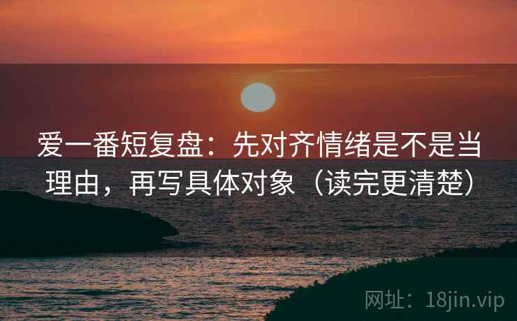 爱一番短复盘:先对齐情绪是不是当理由,再写具体对象(读完更清楚) 爱一番短复盘:先对齐情绪是不是当理由,再写具体对象(读完更清楚)