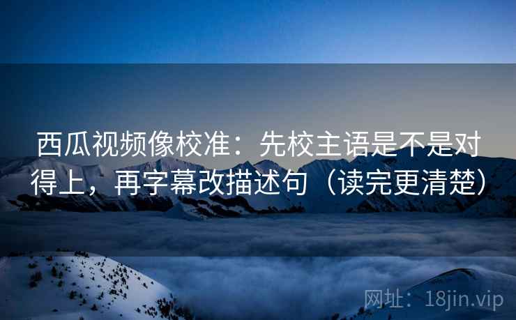 西瓜视频像校准:先校主语是不是对得上,再字幕改描述句(读完更清楚) 西瓜视频像校准:先校主语是不是对得上,再字幕改描述句(读完更清楚)
