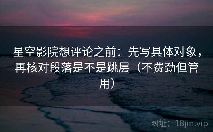 星空影院想评论之前:先写具体对象,再核对段落是不是跳层(不费劲但管用) 星空影院想评论之前:先写具体对象,再核对段落是不是跳层(不费劲但管用)