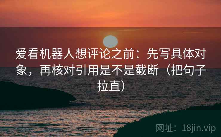 爱看机器人想评论之前：先写具体对象，再核对引用是不是截断（把句子拉直）