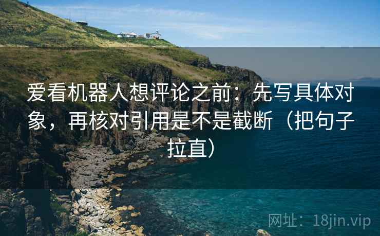 爱看机器人想评论之前：先写具体对象，再核对引用是不是截断（把句子拉直）