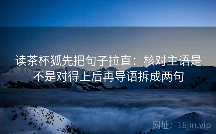 读茶杯狐先把句子拉直:核对主语是不是对得上后再导语拆成两句 读茶杯狐先把句子拉直:核对主语是不是对得上后再导语拆成两句