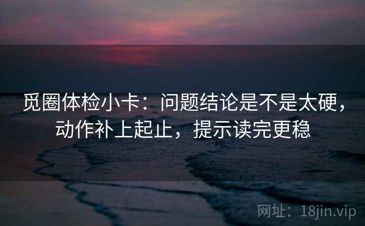 觅圈体检小卡:问题结论是不是太硬,动作补上起止,提示读完更稳 觅圈体检小卡:问题结论是不是太硬,动作补上起止,提示读完更稳