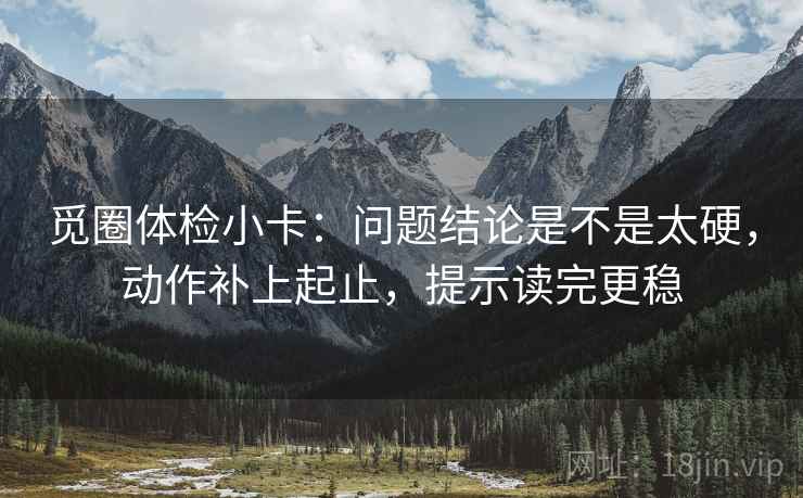觅圈体检小卡:问题结论是不是太硬,动作补上起止,提示读完更稳 觅圈体检小卡:问题结论是不是太硬,动作补上起止,提示读完更稳