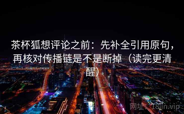 茶杯狐想评论之前:先补全引用原句,再核对传播链是不是断掉(读完更清醒) 茶杯狐想评论之前:先补全引用原句,再核对传播链是不是断掉(读完更清醒)