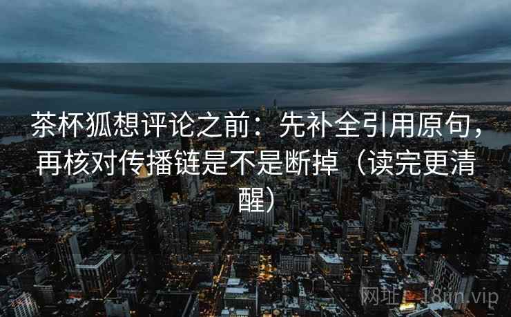 茶杯狐想评论之前:先补全引用原句,再核对传播链是不是断掉(读完更清醒) 茶杯狐想评论之前:先补全引用原句,再核对传播链是不是断掉(读完更清醒)