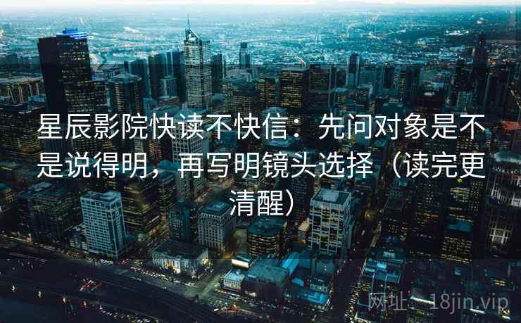 星辰影院快读不快信：先问对象是不是说得明，再写明镜头选择（读完更清醒）